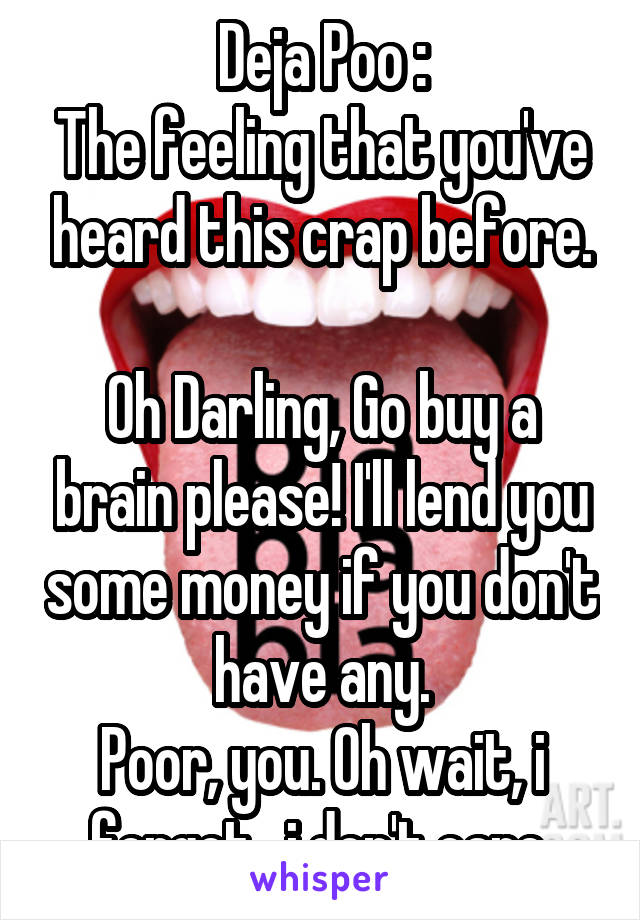 Deja Poo :
The feeling that you've heard this crap before.

Oh Darling, Go buy a brain please! I'll lend you some money if you don't have any.
Poor, you. Oh wait, i forgot,  i don't care.