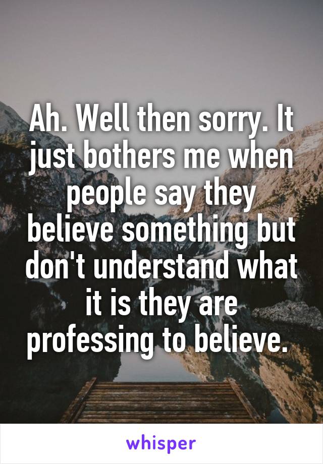 Ah. Well then sorry. It just bothers me when people say they believe something but don't understand what it is they are professing to believe. 