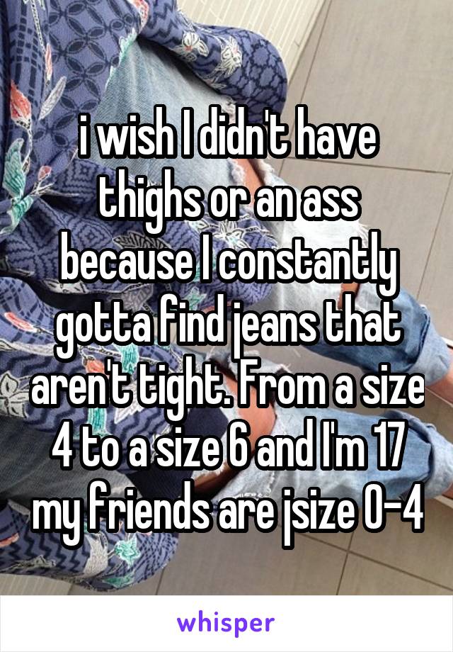 i wish I didn't have thighs or an ass because I constantly gotta find jeans that aren't tight. From a size 4 to a size 6 and I'm 17 my friends are jsize 0-4