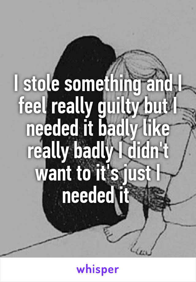 I stole something and I feel really guilty but I needed it badly like really badly I didn't want to it's just I needed it 