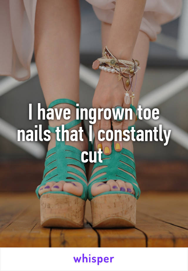 I have ingrown toe nails that I constantly cut 