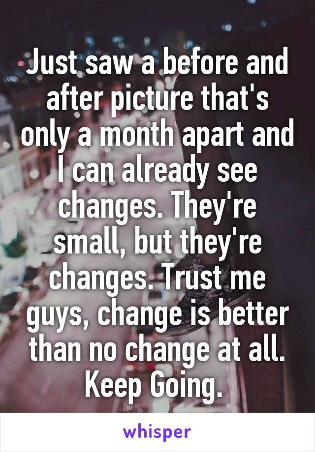 Just saw a before and after picture that's only a month apart and I can already see changes. They're small, but they're changes. Trust me guys, change is better than no change at all. Keep Going. 