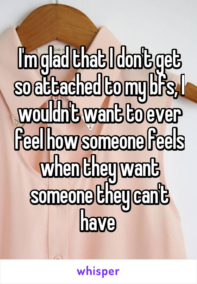 I'm glad that I don't get so attached to my bfs, I wouldn't want to ever feel how someone feels when they want someone they can't have 