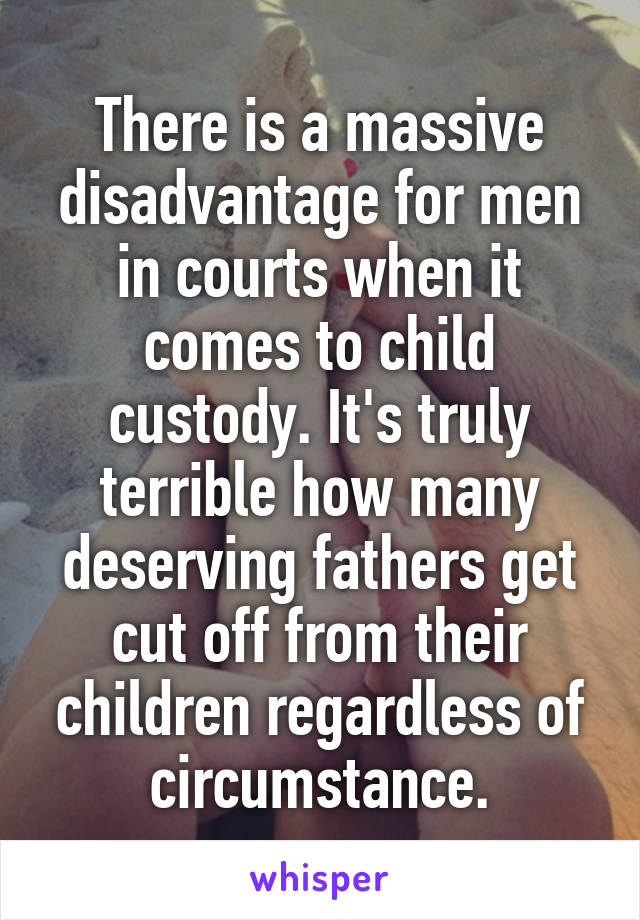 There is a massive disadvantage for men in courts when it comes to child custody. It's truly terrible how many deserving fathers get cut off from their children regardless of circumstance.