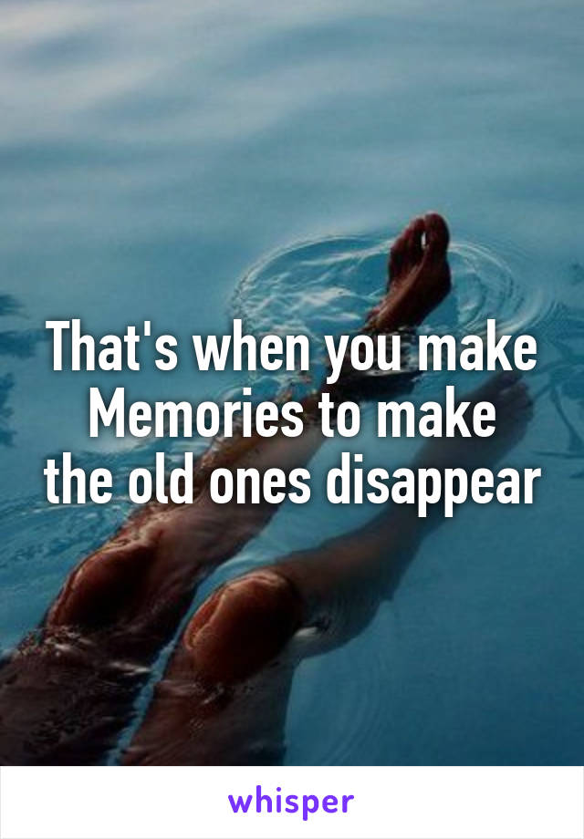 That's when you make
Memories to make the old ones disappear