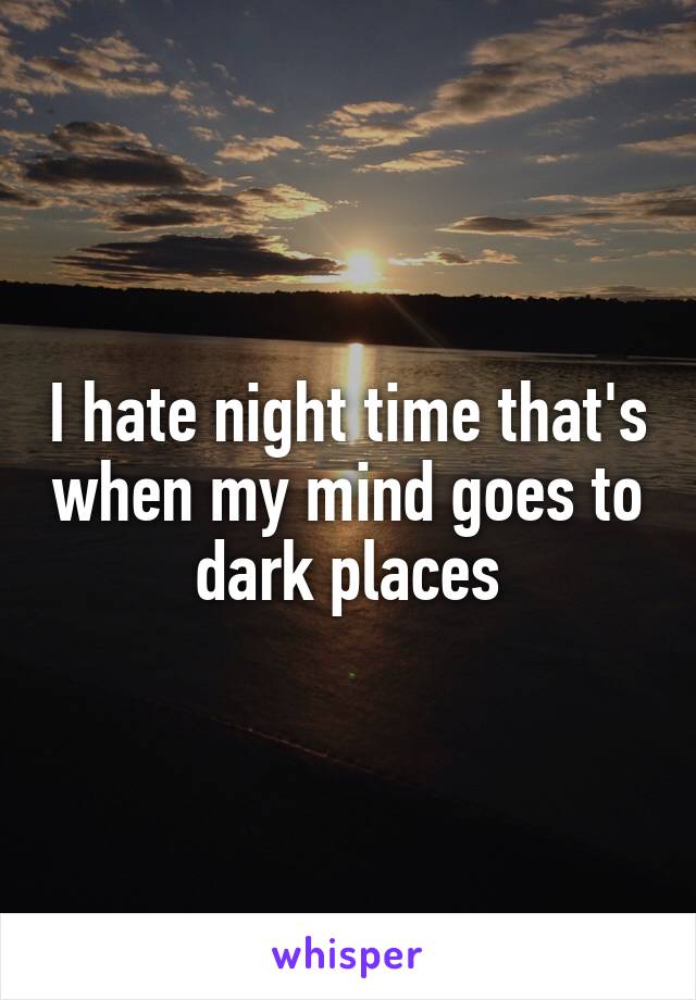 I hate night time that's when my mind goes to dark places