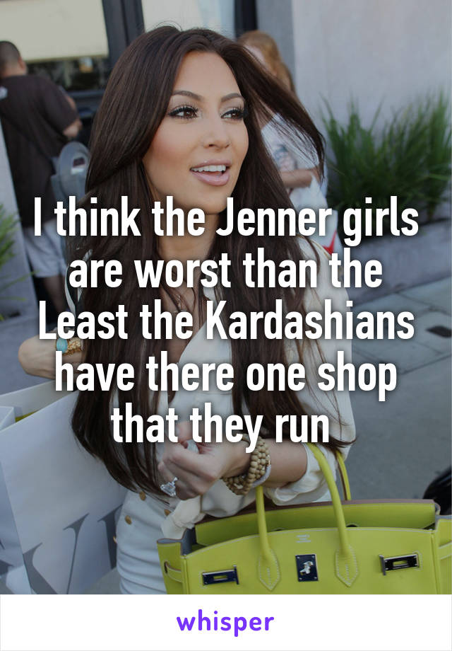 I think the Jenner girls are worst than the Least the Kardashians have there one shop that they run 