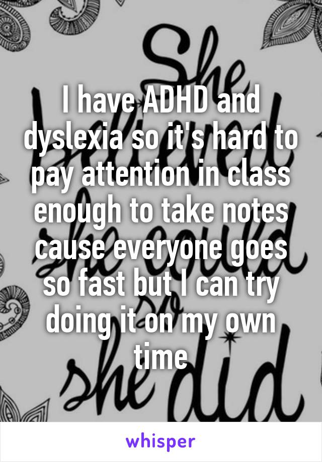 I have ADHD and dyslexia so it's hard to pay attention in class enough to take notes cause everyone goes so fast but I can try doing it on my own time