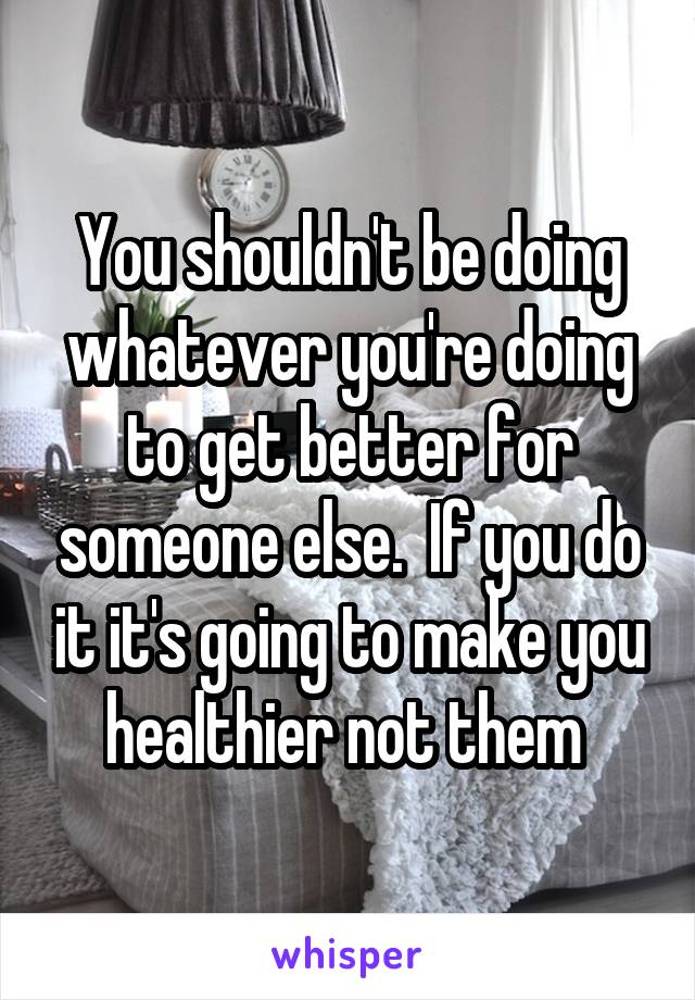 You shouldn't be doing whatever you're doing to get better for someone else.  If you do it it's going to make you healthier not them 