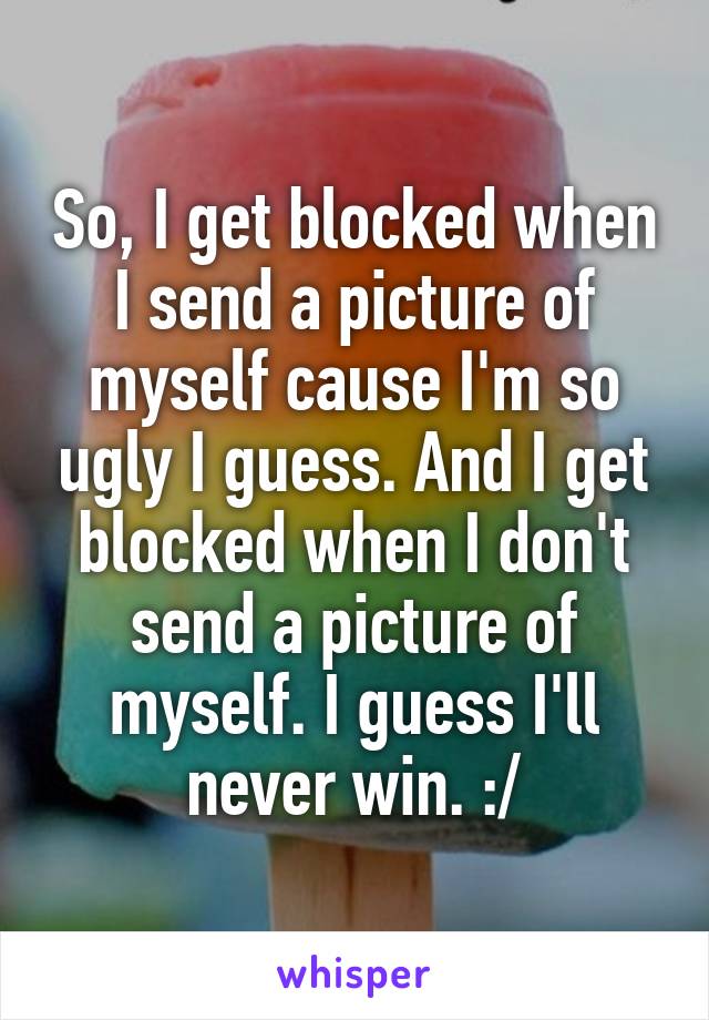 So, I get blocked when I send a picture of myself cause I'm so ugly I guess. And I get blocked when I don't send a picture of myself. I guess I'll never win. :/