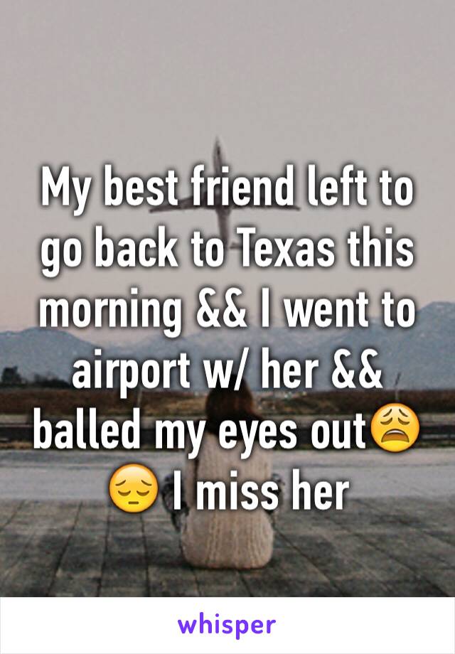 My best friend left to go back to Texas this morning && I went to airport w/ her && balled my eyes out😩😔 I miss her