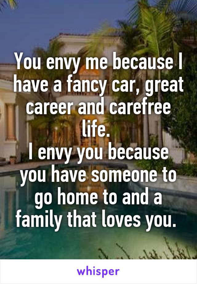 You envy me because I have a fancy car, great career and carefree life. 
I envy you because you have someone to go home to and a family that loves you. 