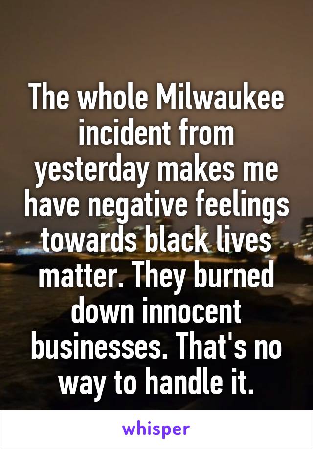 
The whole Milwaukee incident from yesterday makes me have negative feelings towards black lives matter. They burned down innocent businesses. That's no way to handle it.