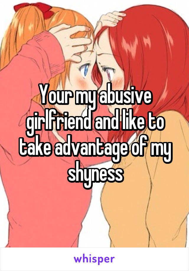 Your my abusive girlfriend and like to take advantage of my shyness