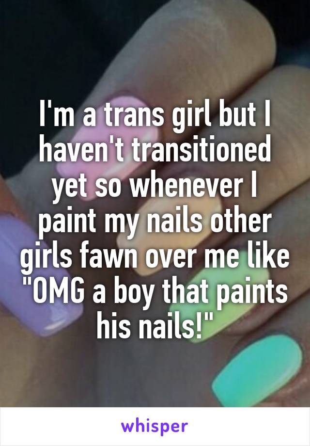 I'm a trans girl but I haven't transitioned yet so whenever I paint my nails other girls fawn over me like "OMG a boy that paints his nails!"