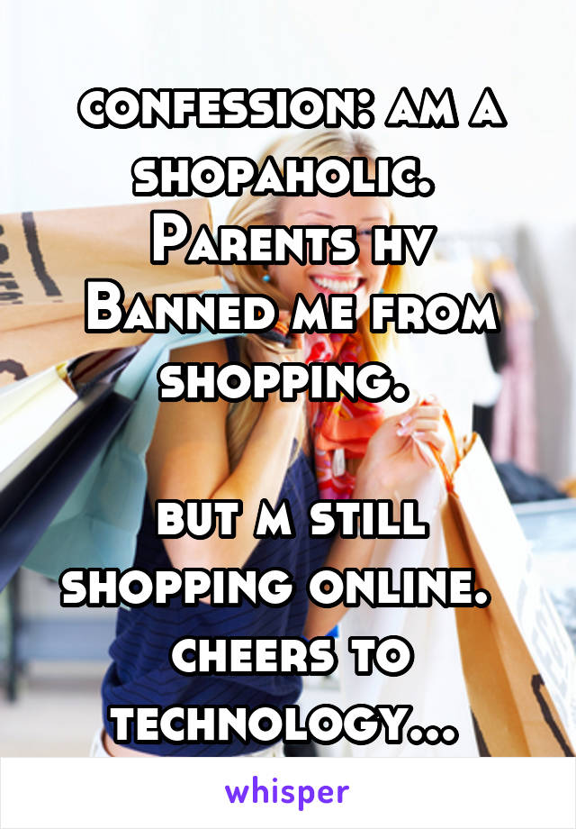 confession: am a shopaholic. 
Parents hv Banned me from shopping. 

but m still shopping online.  
cheers to technology... 