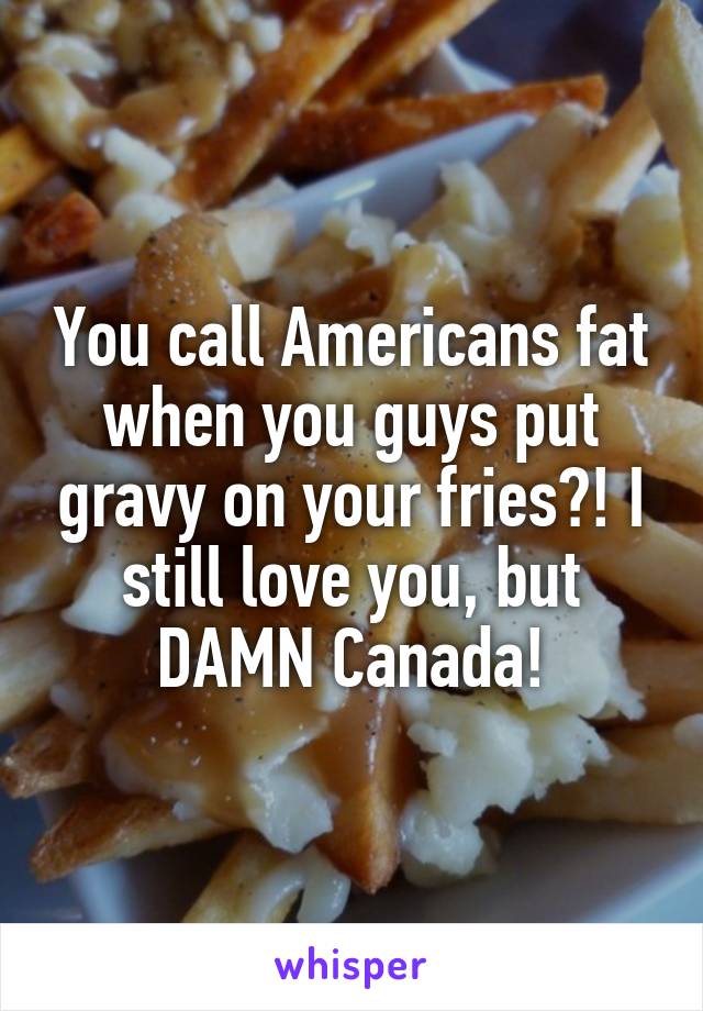 You call Americans fat when you guys put gravy on your fries?! I still love you, but DAMN Canada!