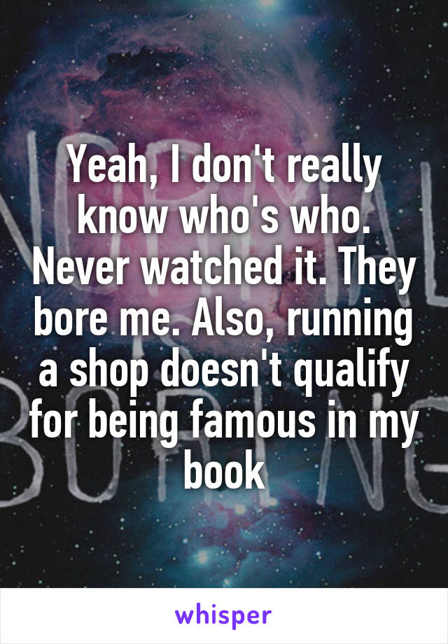 Yeah, I don't really know who's who. Never watched it. They bore me. Also, running a shop doesn't qualify for being famous in my book