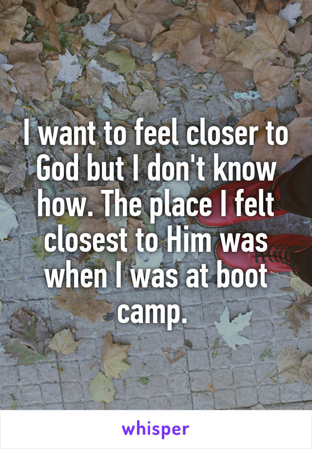 I want to feel closer to God but I don't know how. The place I felt closest to Him was when I was at boot camp. 