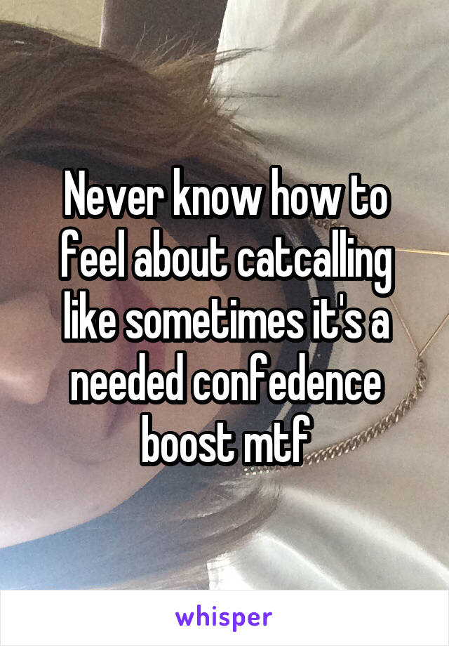 Never know how to feel about catcalling like sometimes it's a needed confedence boost mtf