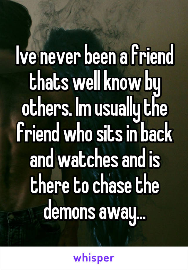 Ive never been a friend thats well know by others. Im usually the friend who sits in back and watches and is there to chase the demons away...