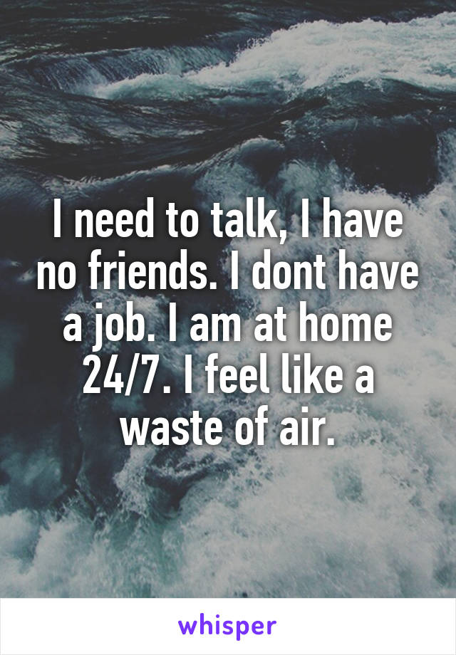 I need to talk, I have no friends. I dont have a job. I am at home 24/7. I feel like a waste of air.