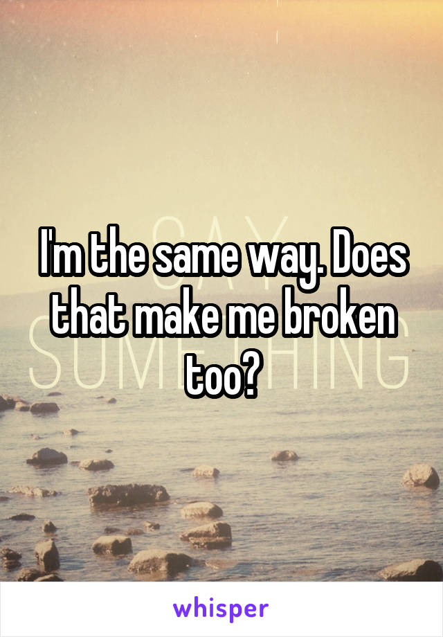 I'm the same way. Does that make me broken too?