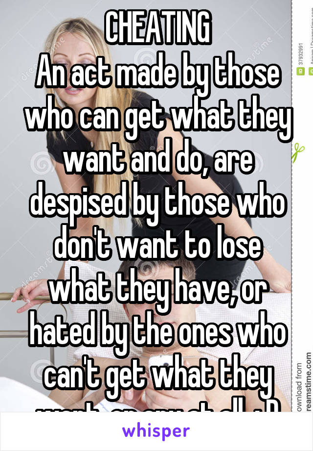 CHEATING
An act made by those who can get what they want and do, are despised by those who don't want to lose what they have, or hated by the ones who can't get what they want, or any at all. ; D