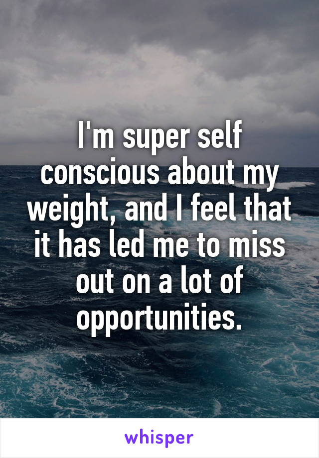 I'm super self conscious about my weight, and I feel that it has led me to miss out on a lot of opportunities.