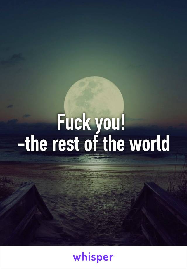 Fuck you! 
-the rest of the world