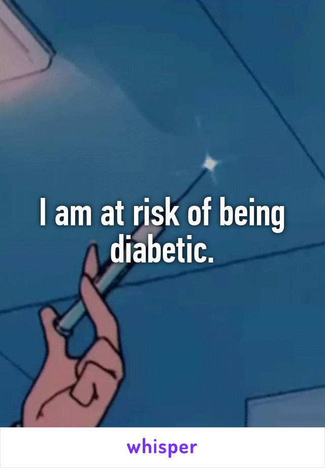 I am at risk of being diabetic.