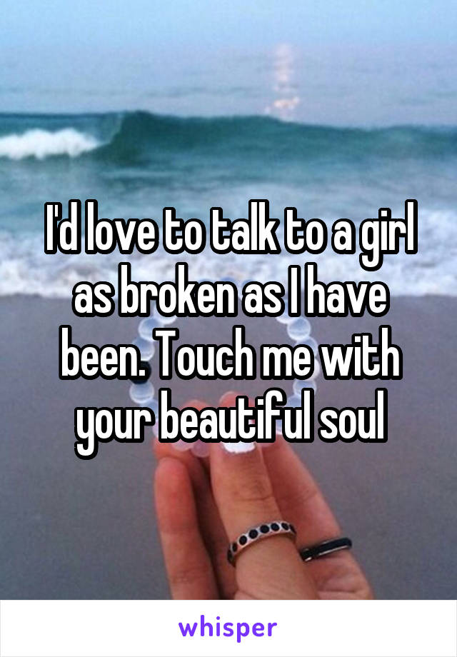 I'd love to talk to a girl as broken as I have been. Touch me with your beautiful soul