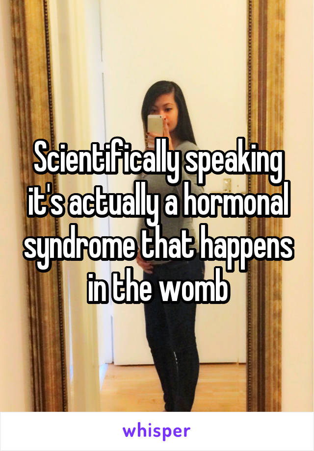 Scientifically speaking it's actually a hormonal syndrome that happens in the womb