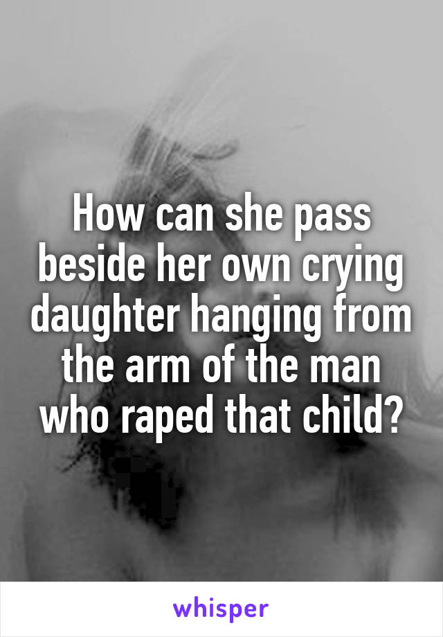 How can she pass beside her own crying daughter hanging from the arm of the man who raped that child?