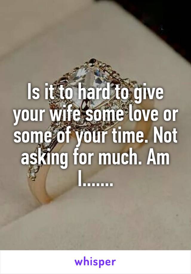 Is it to hard to give your wife some love or some of your time. Not asking for much. Am I.......