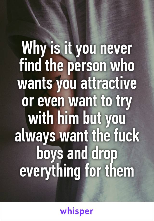 Why is it you never find the person who wants you attractive or even want to try with him but you always want the fuck boys and drop everything for them