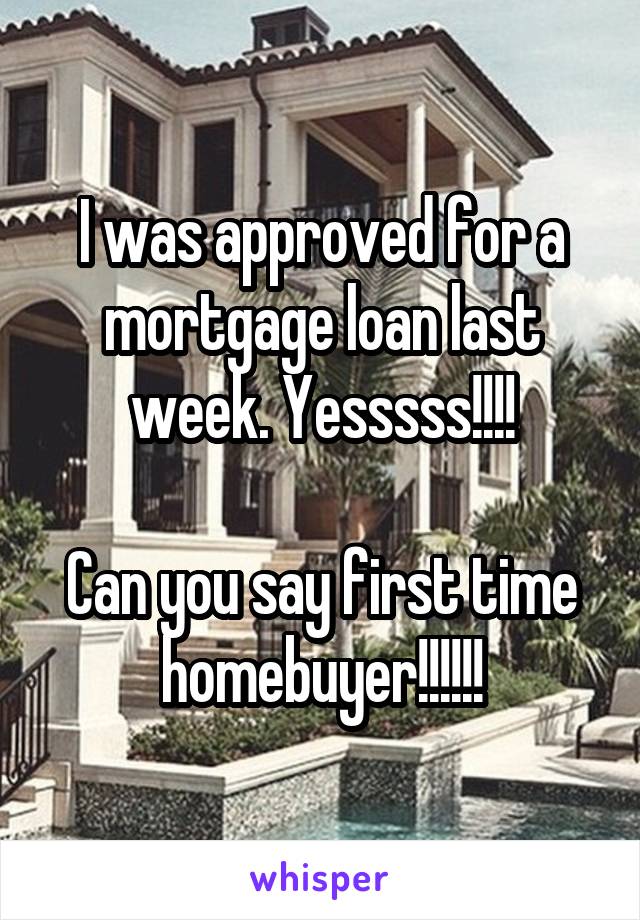 I was approved for a mortgage loan last week. Yesssss!!!!

Can you say first time homebuyer!!!!!!