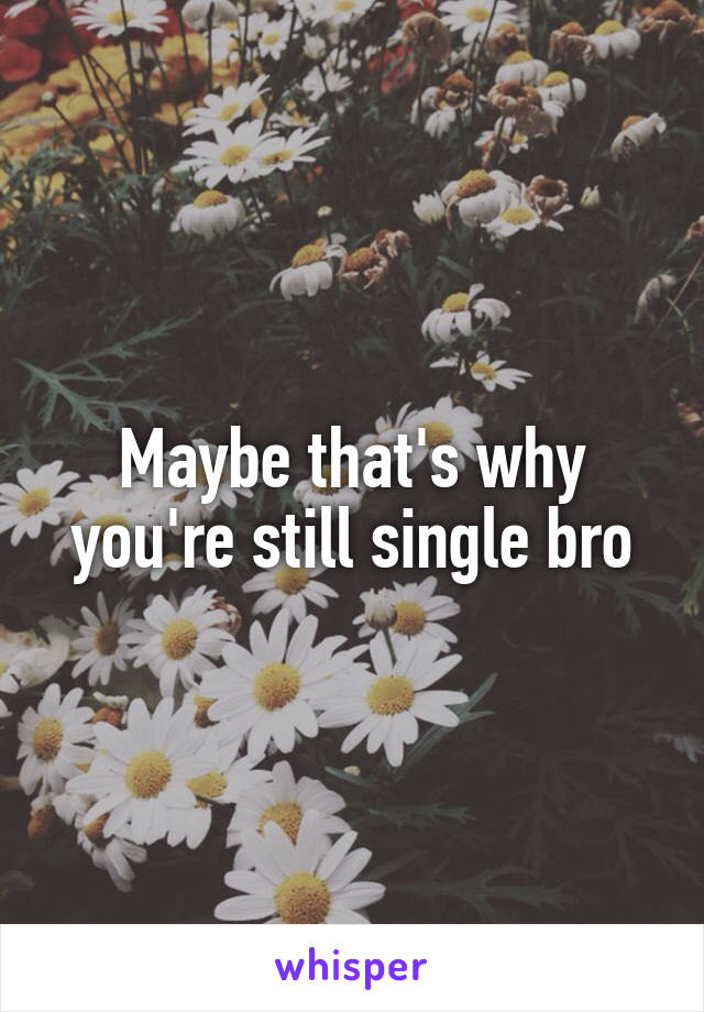 Maybe that's why you're still single bro