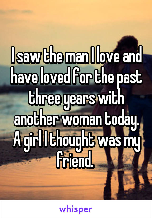 I saw the man I love and have loved for the past three years with another woman today. A girl I thought was my friend. 