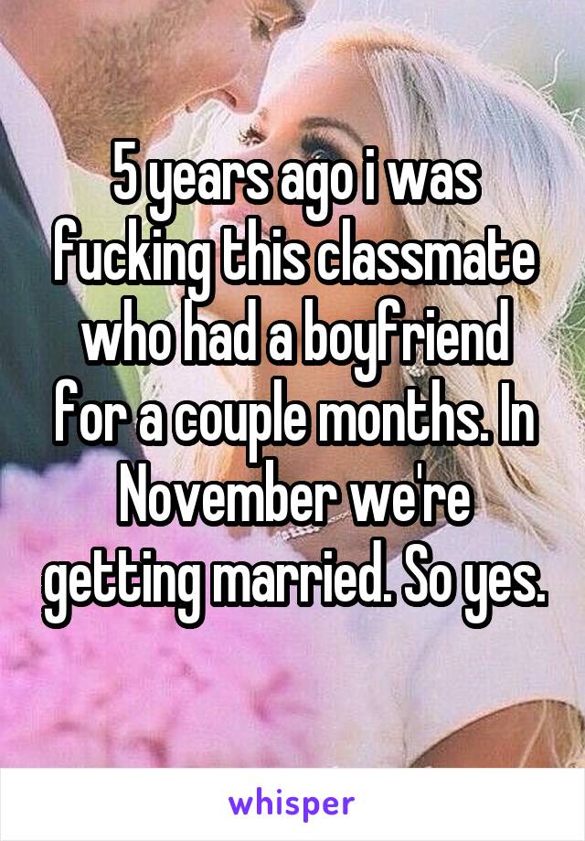 5 years ago i was fucking this classmate who had a boyfriend for a couple months. In November we're getting married. So yes. 