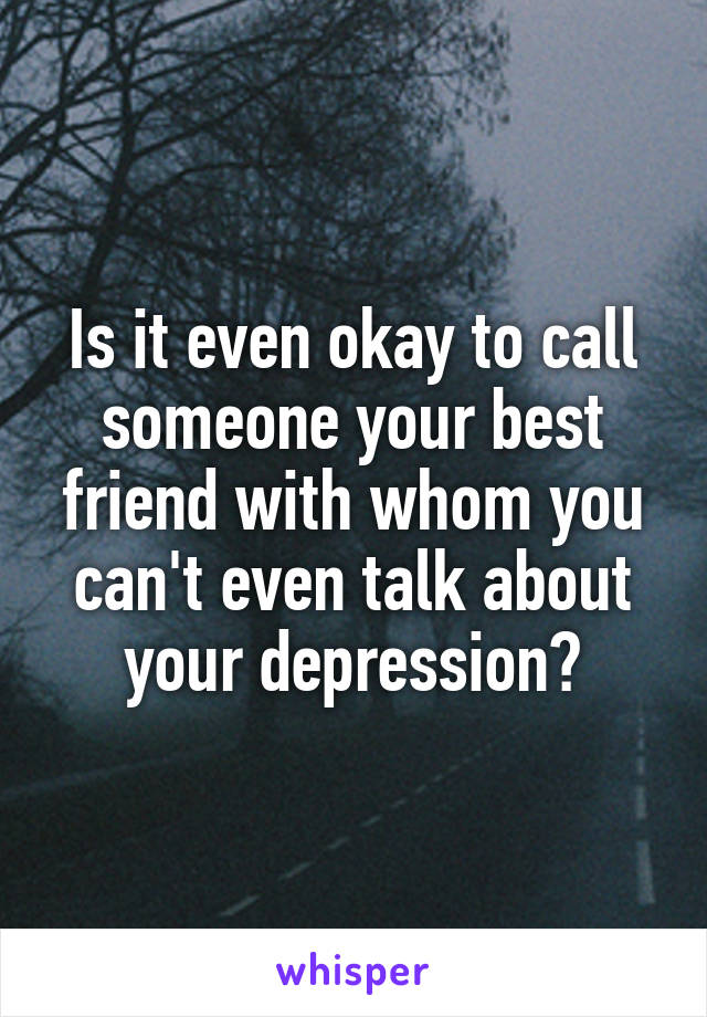 Is it even okay to call someone your best friend with whom you can't even talk about your depression?