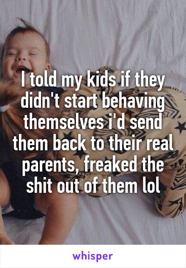 I told my kids if they didn't start behaving themselves i'd send them back to their real parents, freaked the shit out of them lol