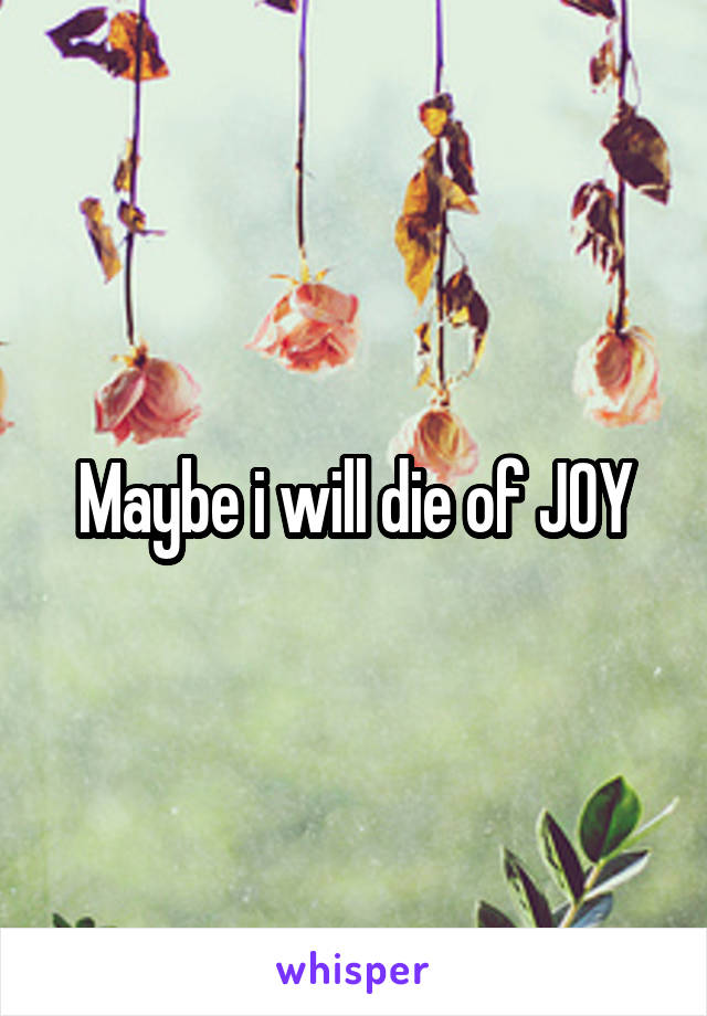 Maybe i will die of JOY