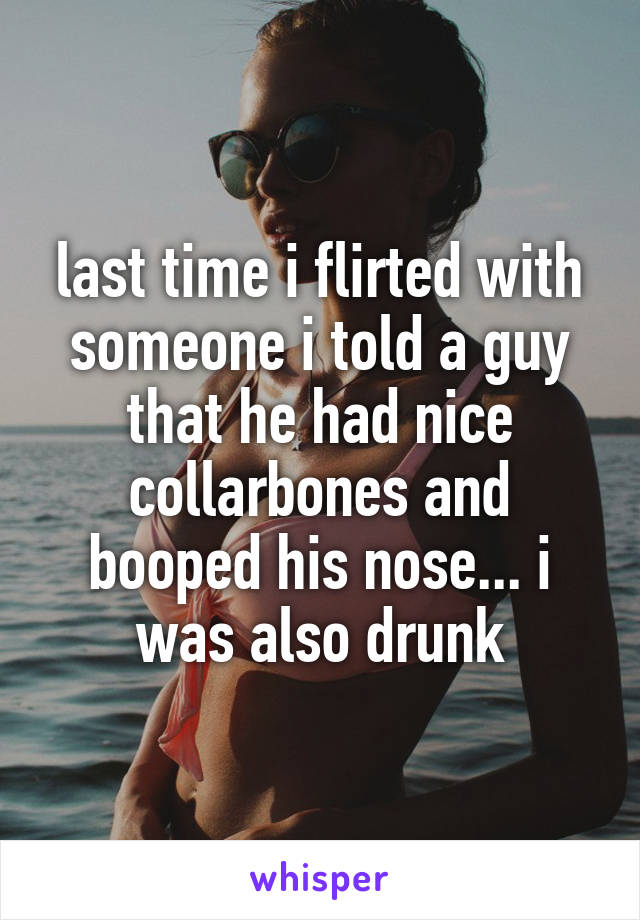 last time i flirted with someone i told a guy that he had nice collarbones and booped his nose... i was also drunk