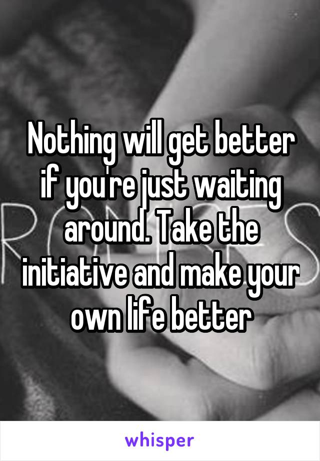 Nothing will get better if you're just waiting around. Take the initiative and make your own life better