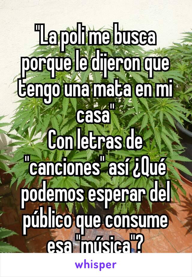 "La poli me busca porque le dijeron que tengo una mata en mi casa"
Con letras de "canciones" así ¿Qué podemos esperar del público que consume esa "música"?