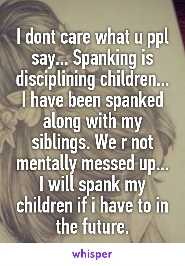 I dont care what u ppl say... Spanking is disciplining children... I have been spanked along with my siblings. We r not mentally messed up... I will spank my children if i have to in the future.