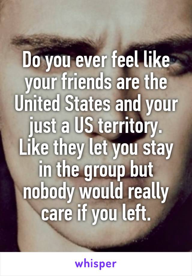 Do you ever feel like your friends are the United States and your just a US territory. Like they let you stay in the group but nobody would really care if you left.