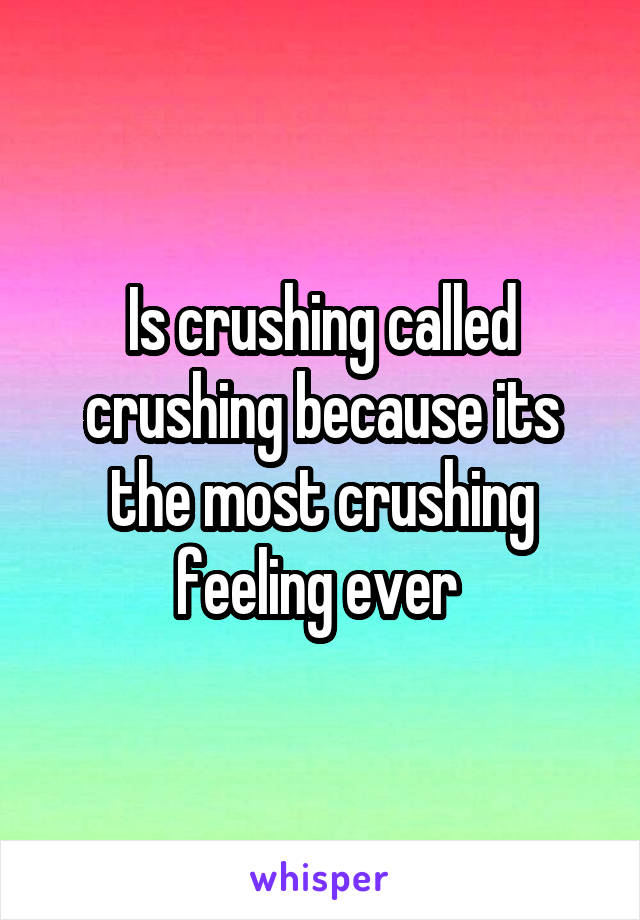 Is crushing called crushing because its the most crushing feeling ever 