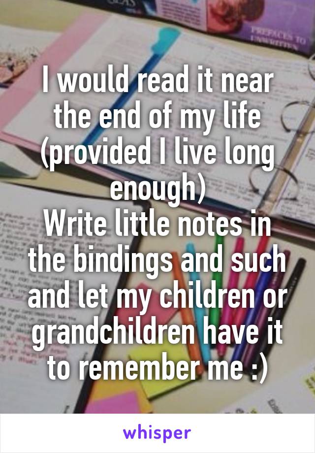 I would read it near the end of my life (provided I live long enough)
Write little notes in the bindings and such and let my children or grandchildren have it to remember me :)